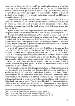95 
ţionale simple într-un gen de “cocktail”, ca rezultat obţinându-se o infracţiune complexă. Pentru fundamentarea susţinerii date, se face referinţă la incrimină- rile din normele penale speciale (de exemplu, situaţia persoanei care, aplicând violenţa fizică sau psihică în scopul de a fura, comite o tâlhărie (art.139 CP elveţian), şi nu furt (art.137) în concurs cu leziunea corporală (art.123) sau cu constrângerea (art.181)).1 
Totuşi autorii, care se exprimă în privinţa naturii infracţiunii complexe, abor- dează, într-o măsură sau alta, tematica privind obiectul acestui tip de infracţiune. De exemplu, Franz von Liszt consideră că prin infracţiune complexă legea constituie un concept criminal din două acţiuni ilicite îndreptate contra unor interese diferite.2 
Aşadar, infracţiunile unice simple întotdeauna aduc atingere unui singur obiect de apărare penală. Dar ce situaţie se atestă în cazul infracţiunilor complexe? 
Pentru a răspunde la această întrebare, să ne adresăm la textul alin.(1) art.188 CP RM, în care este formulată definiţia pentru noţiunea de tâlhărie – faptă care constituie cel mai relevant exemplu de infracţiune complexă: “Tâlhăria, adică atacul săvârşit asupra unei persoane în scopul sustragerii bunurilor, însoţit de violenţă periculoasă pentru viaţa sau sănătatea persoanei agresate ori de amenin- ţarea cu aplicarea unei asemenea violenţe”. 
În acest fel, putem observa că în conţinutul de tâlhărie se include, pe de o parte, furtul sau jaful în forma sa atipică tentată (art.27 şi art.186 sau 187 CP RM), iar, pe de altă parte, una din faptele prevăzute la art.151, 152, 153 şi 155 CP RM. 
Or, dacă recunoaştem că infracţiunea complexă se constituie pe calea reunirii altor infracţiuni sau pe calea absorbţiei unei infracţiuni de către alta, este logic să considerăm că infracţiunea nou-creată de către legiuitor are, de la caz la caz, două sau mai multe obiecte speciale ale apărării penale, care împreună alcătuiesc obiectul complex de apărare penală. În acest fel, infracţiunile complexe sunt întotdeauna bi- sau pluriobiectuale. 
Dar pluralitatea obiectului de apărare penală, întâlnită la infracţiunile complexe, nu este specifică doar acestui tip de infracţiune. În literatura de specialitate3 se susţine că există şi alte infracţiuni cu pluralitate de obiecte, deşi nu sunt infrac- ţiuni complexe. În conformitate cu acest punct de vedere, similitudinea dintre infracţiunile cu obiect multiplu de apărare penală şi cele cu obiect complex de apărare penală constă în aceea că în ambele situaţii există mai multe obiecte ale infracţiunii, care au fost lezate. Totuşi, este evidenţiată şi existenţa unei deose- biri semnificative: în cazul unei infracţiuni cu obiect complex al apărării penale există, de la început, două fapte infracţionale care, în principiu, s-ar fi găsit într-un 
1 Vezi: Ph.Graven. L’infraction pénale punissable. - Berne, 1993, p.91. 
2 Vezi: Fr. von Liszt. Traite de droit pénal allemand. - Paris, 1911, p.350. 
3 Vezi: M.Basarab. Consideraţii cu privire la obiectul infracţiunii, p.142-143.  