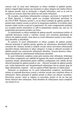 96 
concurs real; în cazul unei infracţiuni cu obiect multiplu al apărării penale, printr-o singură faptă (acţiune sau inacţiune) se aduce atingere mai multor obiecte de apărare penală, însă se săvârşeşte o singură infracţiune, care ca şi cum ar constitui un concurs ideal între două sau mai multe infracţiuni. 
De exemplu, majoritatea infracţiunilor ecologice, prevăzute la Capitolul IX al Părţii Speciale a Codului penal (cu excepţia infracţiunii prevăzute la art.230 CP RM “Poluarea aerului”), au un obiect multiplu de apărare penală: în primul rând, relaţiile sociale cu privire la integritatea mediului; în al doilea rând, anumite relaţii sociale cu privire la patrimoniu. Or, toate componentele mediului (cu excepţia aerului atmosferic) se află în proprietatea statului sau, mai rar, în proprietatea persoanelor juridice sau fizice. 
La infracţiunile cu obiect multiplu de apărare penală, incriminarea trebuie să cuprindă descrierea exactă a valorilor sociale care constituie pluralitatea de obiecte ale apărării penale, chiar dacă nu există infracţiuni reunite şi nici infrac- ţiuni absorbite şi absorbante. 
În contrast, în cazul infracţiunilor cu obiect complex de apărare penală, obiectul principal al apărării penale aparţine de infracţiunea absorbantă (fiind constituit din valoarea socială şi relaţiile sociale cărora activitatea infracţională specifică întregii infracţiuni le aduce atingere), în timp ce obiectul secundar al apărării penale este caracteristic infracţiunii absorbite. Aceasta deoarece infrac- ţiunea absorbantă îşi subordonează infracţiunea absorbită. 
În cazul infracţiunii complexe create prin reunirea altor infracţiuni, întâietatea uneia dintre componente este stabilită de legiuitor din motive de politică penală. În asemenea situaţii, determinantă pentru stabilirea configuraţiei care entitate devine obiectul principal de apărare penală şi care – obiectul secundar de apărare penală, este voinţa legiuitorului care înregimentează infracţiunea într-un anumit grup de fapte infracţionale, respectiv – într-un capitol al Părţii Speciale a Codului penal. 
Încheiem cu menţiunea că, în cazul infracţiunilor complexe, incriminarea trebuie să cuprindă descrierea exactă a valorilor sociale care constituie obiect al infracţiunii: obiect principal al apărării penale şi obiect sau obiecte secundare. Descrierea acestor valori se impune cu necesitate, pentru că ele nu mai pot forma obiectul altor infracţiuni, fiind absorbite de infracţiunea unică complexă sau reunite în ea.  