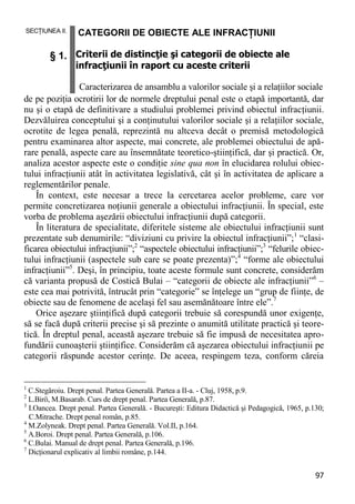 97 
SECŢIUNEA II. § 1. CATEGORII DE OBIECTE ALE INFRACŢIUNII Criterii de distincţie şi categorii de obiecte ale infracţiunii în raport cu aceste criterii Caracterizarea de ansamblu a valorilor sociale şi a relaţiilor sociale 
de pe poziţia ocrotirii lor de normele dreptului penal este o etapă importantă, dar nu şi o etapă de definitivare a studiului problemei privind obiectul infracţiunii. Dezvăluirea conceptului şi a conţinutului valorilor sociale şi a relaţiilor sociale, ocrotite de legea penală, reprezintă nu altceva decât o premisă metodologică pentru examinarea altor aspecte, mai concrete, ale problemei obiectului de apă- rare penală, aspecte care au însemnătate teoretico-ştiinţifică, dar şi practică. Or, analiza acestor aspecte este o condiţie sine qua non în elucidarea rolului obiec- tului infracţiunii atât în activitatea legislativă, cât şi în activitatea de aplicare a reglementărilor penale. 
În context, este necesar a trece la cercetarea acelor probleme, care vor permite concretizarea noţiunii generale a obiectului infracţiunii. În special, este vorba de problema aşezării obiectului infracţiunii după categorii. 
În literatura de specialitate, diferitele sisteme ale obiectului infracţiunii sunt prezentate sub denumirile: “diviziuni cu privire la obiectul infracţiunii”;1 “clasi- ficarea obiectului infracţiunii”;2 “aspectele obiectului infracţiunii”;3 “felurile obiec- tului infracţiunii (aspectele sub care se poate prezenta)”;4 “forme ale obiectului infracţiunii”5. Deşi, în principiu, toate aceste formule sunt concrete, considerăm că varianta propusă de Costică Bulai – “categorii de obiecte ale infracţiunii”6 – este cea mai potrivită, întrucât prin “categorie” se înţelege un “grup de fiinţe, de obiecte sau de fenomene de acelaşi fel sau asemănătoare între ele”.7 
Orice aşezare ştiinţifică după categorii trebuie să corespundă unor exigenţe, să se facă după criterii precise şi să prezinte o anumită utilitate practică şi teore- tică. În dreptul penal, această aşezare trebuie să fie impusă de necesitatea apro- fundării cunoaşterii ştiinţifice. Considerăm că aşezarea obiectului infracţiunii pe categorii răspunde acestor cerinţe. De aceea, respingem teza, conform căreia 
1 C.Stegăroiu. Drept penal. Partea Generală. Partea a II-a. - Cluj, 1958, p.9. 
2 L.Birö, M.Basarab. Curs de drept penal. Partea Generală, p.87. 
3 I.Oancea. Drept penal. Partea Generală. - Bucureşti: Editura Didactică şi Pedagogică, 1965, p.130; C.Mitrache. Drept penal român, p.85. 
4 M.Zolyneak. Drept penal. Partea Generală. Vol.II, p.164. 
5 A.Boroi. Drept penal. Partea Generală, p.106. 
6 C.Bulai. Manual de drept penal. Partea Generală, p.196. 
7 Dicţionarul explicativ al limbii române, p.144.  