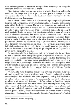 98 
doar noţiunea generală a obiectului infracţiunii are importanţă, iar categoriile obiectului infracţiuni sunt artificiale şi inutile.1 
Diversitatea opiniilor doctrinare cu privire la criteriile de aşezare a obiectului infracţiunii pe categorii nu poate fi privit ca motiv pentru a renunţa la studiul diversificării obiectului apărării penale. Or, tocmai acesta este “argumentul” lui Gr. Râpeanu, pe care îl combatem. 
Pentru nivelul simţului comun este caracteristică o privire pluriperspectivală, în sensul că fiecare persoană are propriul său punct de vedere, mai mult sau mai puţin diferit de al altei persoane. Un lucru, un obiect sau un eveniment pot fi interpretate în multiple feluri, în funcţie de individ şi perspectiva din care acesta priveşte obiectul sau evenimentul. Orice perspectivă individuală nu poate fi decât parţială. De aici nu trebuie însă desprinsă concluzia că orice afirmaţie la acest nivel este automat falsă. Dar trebuie reţinut că între acest nivel al simţului comun şi acela al demersului ştiinţific critic există diferenţe foarte mari. Trece- rea de la nivelul simţului comun spre nivelul ştiinţific critic presupune depăşirea perspectivelor individuale. Mai mult, însăşi noţiunea de adevăr, la care apelează orice demers în planul cunoaşterii, nu poate fi concepută şi nici explicată decât în limitele unei perspective generale. De aceea, opiniile doctrinare cu privire la criteriile de aşezare a obiectului infracţiunii pe categorii nu vor fi ignorate, ci privite dintr-o perspectivă generală. 
Aşezarea obiectului infracţiunii pe categorii, fundamentată ştiinţific, contribuie nu doar la studierea obiectului apărării penale, dar permite o exprimare mai ple- nară a rolului şi a însemnătăţii lui. De asemenea, ea permite a determina cu uşu- rinţă locul unui obiect concret de apărare penală în sistemul general de valori şi relaţii sociale, iar în consecinţă – a clarifica însuşirea lui de a corespunde nece- sităţilor sociale şi idealurilor generate de acestea. Într-o măsură considerabilă, aşezarea obiectului infracţiunii pe categorii facilitează şi calificarea faptelor infracţionale. 
Problema obiectului de apărare penală poate şi trebuie investigată la deferite niveluri: la nivelul sarcinilor generale care stau în faţa dreptului penal, la nivelul sarcinilor speciale de protecţie a unui sau altui grup de valori şi relaţii sociale, la nivelul sarcinilor de ocrotire a acelor fenomene sociale, care pot fi vătămate sau periclitate la săvârşirea unui tip concret de infracţiuni etc. În funcţie de aspectul determinat de examinare a problemei obiectului de apărare penală, însuşi acest obiect trebuie să dobândească, inevitabil, de fiecare dată, careva trăsături noi. Prin urmare, trebuie să suporte anumite modificări chiar noţiunea obiectului de apărare penală. Totuşi, această noţiune trebuie să rămână mereu în aceeaşi dimensiune – în dimensiunea fenomenelor denumite “valori sociale” şi “relaţii 
1 Vezi: Gr.Râpeanu. Obiectul infracţiunii, p.47.  