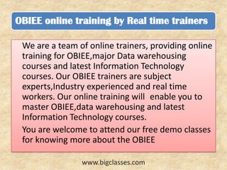 OBIEE online training by Real time trainers

 We are a team of online trainers, providing online
 training for OBIEE,major Data warehousing
 courses and latest Information Technology
 courses. Our OBIEE trainers are subject
 experts,Industry experienced and real time
 workers. Our online training will enable you to
 master OBIEE,data warehousing and latest
 Information Technology courses.
 You are welcome to attend our free demo classes
 for knowing more about the OBIEE

                www.bigclasses.com
 