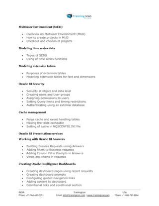 Multiuser Environment (MUD) 
 Overview on Multiuser Environment (MUD) 
 How to create projects in MUD 
 Checkout and checkin of projects 
Modeling time series data 
 Types of SCDS 
 Using of time series functions 
Modeling extension tables 
 Purposes of extension tables 
 Modeling extension tables for fact and dimensions 
Oracle BI Security 
 Security at object and data level 
 Creating users and User groups 
 Assigning permissions to users 
 Setting Query limits and timing restrictions 
 Authenticating using an external database 
Cache management 
 Purge cache and event handling tables 
 Making the table cacheable 
 Setting of cache in NQSCONFIG.INI file 
Oracle BI Presentation services 
Working with Oracle BI Answers 
 Building Busines Requests usiing Answers 
 Adding filters to Business requests 
 Adding Column Filter Prompts in Answers 
 Views and charts in requests 
Creating Oracle Intelligence Dashboards 
 Creating dashboard pages using report requests 
 Creating dashboard prompts 
 Configuring guided navigation links 
 Adding content to dashboard 
 Conditional links and conditional section 
----------------------------------------------------------------------------------------------------------------------------------------------------------------------------------------------- 
INDIA Trainingicon USA 
Phone: +91-966-690-0051 Email: info@trainingicon.com | www.trainingicon.com Phone: +1-408-791-8864 
 