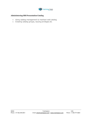 Administering OBI Presentation Catalog 
 Using catalog management to maintain web catalog 
 Creating catalog groups, issuing privileges etc 
----------------------------------------------------------------------------------------------------------------------------------------------------------------------------------------------- 
INDIA Trainingicon USA 
Phone: +91-966-690-0051 Email: info@trainingicon.com | www.trainingicon.com Phone: +1-408-791-8864 
