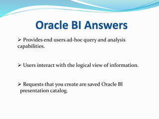 Oracle BI Answers
 Provides end users ad-hoc query and analysis
capabilities.
 Users interact with the logical view of information.
 Requests that you create are saved Oracle BI
presentation catalog.
 
