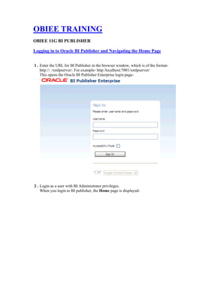 OBIEE TRAINING
OBIEE 11G BI PUBLISHER
Logging in to Oracle BI Publisher and Navigating the Home Page
1 . Enter the URL for BI Publisher in the browser window, which is of the format-
http://: /xmlpserver/. For example- http:/localhost:7001/xmlpserver/
This opens the Oracle BI Publisher Enterprise login page-
2 . Login as a user with BI Administrator privileges.
When you login to BI publisher, the Home page is displayed-
 