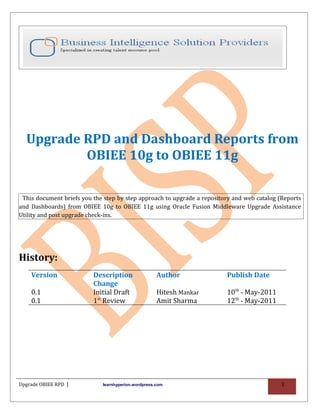 Upgrade RPD and Dashboard Reports from
          OBIEE 10g to OBIEE 11g

 This document briefs you the step by step approach to upgrade a repository and web catalog (Reports
and Dashboards) from OBIEE 10g to OBIEE 11g using Oracle Fusion Middleware Upgrade Assistance
Utility and post upgrade check-ins.




History:
    Version               Description                Author              Publish Date
                          Change
    0.1                   Initial Draft              Hitesh Mankar       10th - May-2011
    0.1                   1st Review                 Amit Sharma         12th - May-2011




Upgrade OBIEE RPD |          learnhyperion.wordpress.com                                     1
 