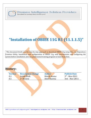 “Installation of OBIEE 11G R1 (11.1.1.5)”

 This document briefs you the step by step approach to download OBIEE 11g setup files, run Repository
Creation Utility, Installation and configuration of OBIEE 11g, with prerequisites and configuring the
system before installation. Join our professional training program to learn from best.




History:
     Version           Description Change                     Author                          Publish Date
     0.1               Initial Draft                          Hitesh Mankar                   3rd -Nov-2011
     0.1               1st Review                             Amit Sharma                     3rd - Nov-2011




OBIEE 11g installation and configuration guide | learnhyperion.wordpress.com | http://learnoraclebi.wordpress.com   1
 