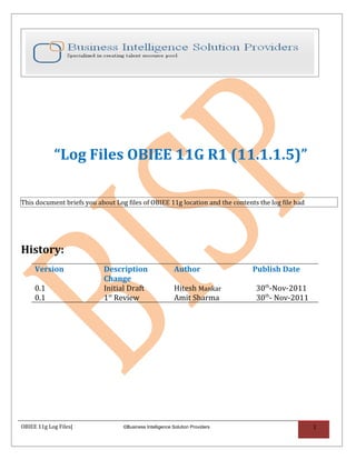 “Log Files OBIEE 11G R1 (11.1.1.5)”

This document briefs you about Log files of OBIEE 11g location and the contents the log file had




History:
     Version                Description                   Author              Publish Date
                            Change
     0.1                    Initial Draft                 Hitesh Mankar        30th-Nov-2011
     0.1                    1st Review                    Amit Sharma          30th- Nov-2011




OBIEE 11g Log Files|              ©Business Intelligence Solution Providers                        1
 