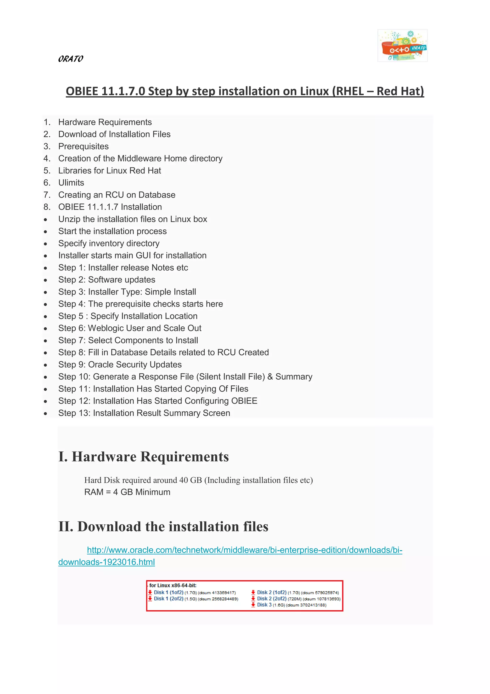 ORATO
OBIEE 11.1.7.0 Step by step installation on Linux (RHEL – Red Hat)
1. Hardware Requirements
2. Download of Installation Files
3. Prerequisites
4. Creation of the Middleware Home directory
5. Libraries for Linux Red Hat
6. Ulimits
7. Creating an RCU on Database
8. OBIEE 11.1.1.7 Installation
 Unzip the installation files on Linux box
 Start the installation process
 Specify inventory directory
 Installer starts main GUI for installation
 Step 1: Installer release Notes etc
 Step 2: Software updates
 Step 3: Installer Type: Simple Install
 Step 4: The prerequisite checks starts here
 Step 5 : Specify Installation Location
 Step 6: Weblogic User and Scale Out
 Step 7: Select Components to Install
 Step 8: Fill in Database Details related to RCU Created
 Step 9: Oracle Security Updates
 Step 10: Generate a Response File (Silent Install File) & Summary
 Step 11: Installation Has Started Copying Of Files
 Step 12: Installation Has Started Configuring OBIEE
 Step 13: Installation Result Summary Screen
I. Hardware Requirements
Hard Disk required around 40 GB (Including installation files etc)
RAM = 4 GB Minimum
II. Download the installation files
http://www.oracle.com/technetwork/middleware/bi-enterprise-edition/downloads/bi-
downloads-1923016.html
 