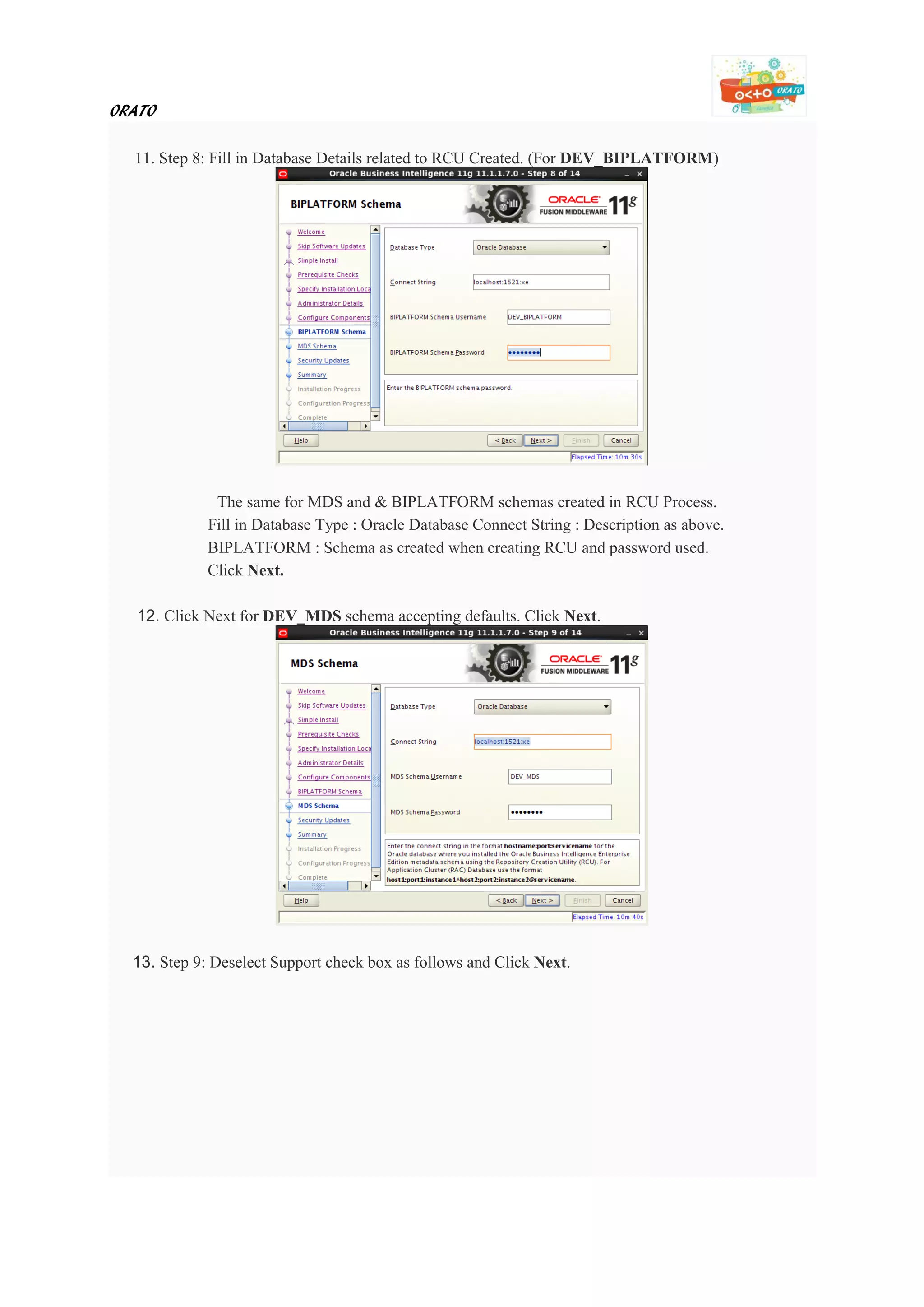 ORATO
11. Step 8: Fill in Database Details related to RCU Created. (For DEV_BIPLATFORM)
The same for MDS and & BIPLATFORM schemas created in RCU Process.
Fill in Database Type : Oracle Database Connect String : Description as above.
BIPLATFORM : Schema as created when creating RCU and password used.
Click Next.
12. Click Next for DEV_MDS schema accepting defaults. Click Next.
13. Step 9: Deselect Support check box as follows and Click Next.
 