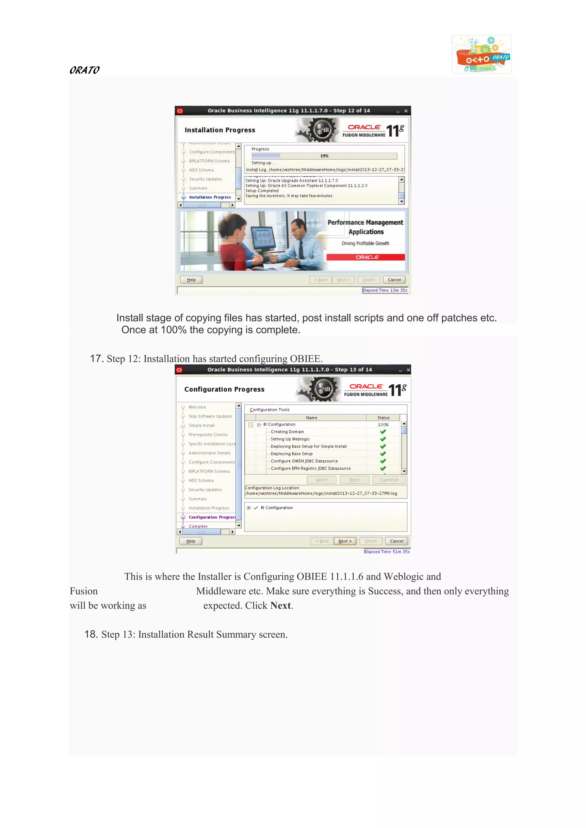 ORATO
Install stage of copying files has started, post install scripts and one off patches etc.
Once at 100% the copying is complete.
17. Step 12: Installation has started configuring OBIEE.
This is where the Installer is Configuring OBIEE 11.1.1.6 and Weblogic and
Fusion Middleware etc. Make sure everything is Success, and then only everything
will be working as expected. Click Next.
18. Step 13: Installation Result Summary screen.
 