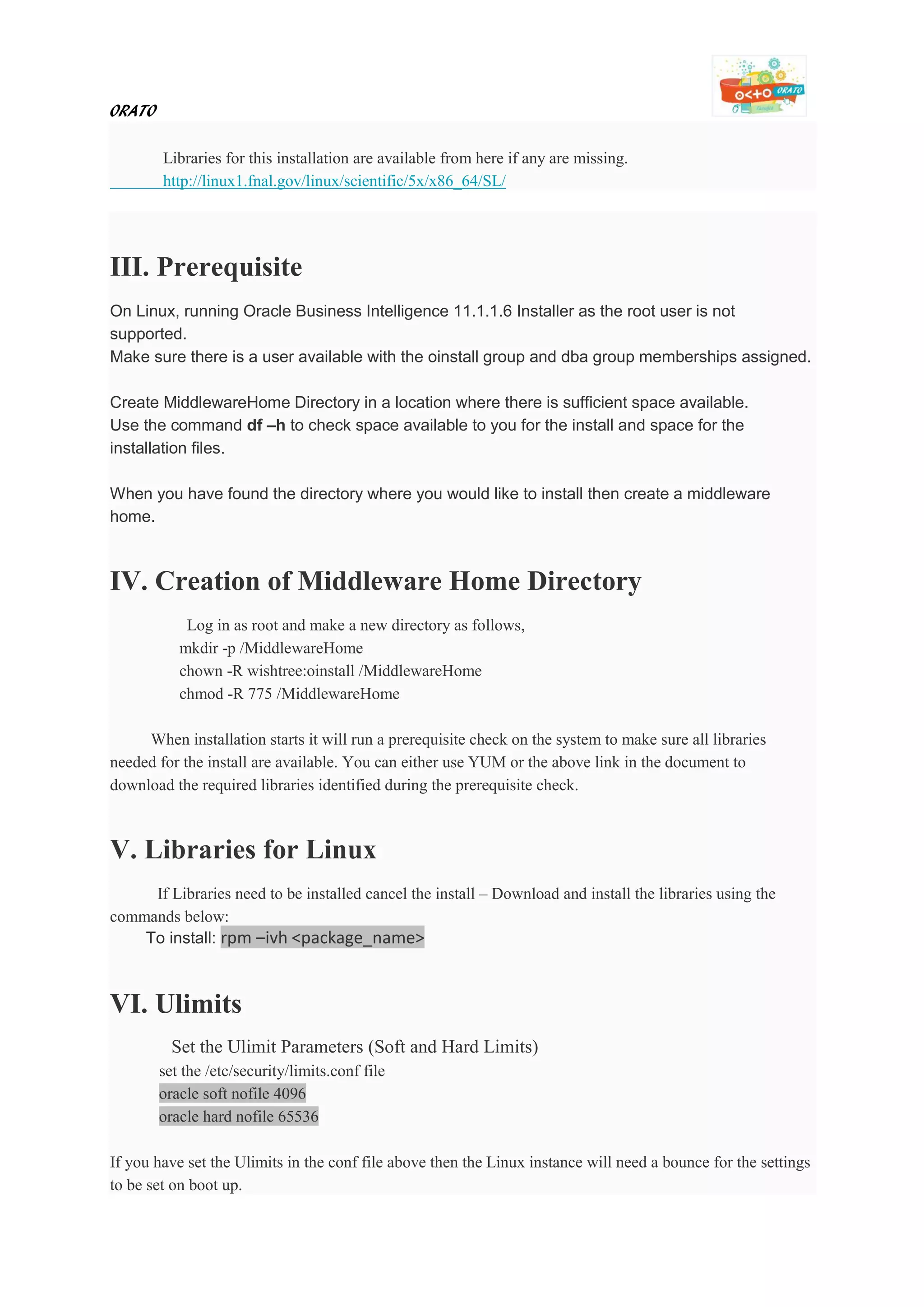 ORATO
Libraries for this installation are available from here if any are missing.
http://linux1.fnal.gov/linux/scientific/5x/x86_64/SL/
III. Prerequisite
On Linux, running Oracle Business Intelligence 11.1.1.6 Installer as the root user is not
supported.
Make sure there is a user available with the oinstall group and dba group memberships assigned.
Create MiddlewareHome Directory in a location where there is sufficient space available.
Use the command df –h to check space available to you for the install and space for the
installation files.
When you have found the directory where you would like to install then create a middleware
home.
IV. Creation of Middleware Home Directory
Log in as root and make a new directory as follows,
mkdir -p /MiddlewareHome
chown -R wishtree:oinstall /MiddlewareHome
chmod -R 775 /MiddlewareHome
When installation starts it will run a prerequisite check on the system to make sure all libraries
needed for the install are available. You can either use YUM or the above link in the document to
download the required libraries identified during the prerequisite check.
V. Libraries for Linux
If Libraries need to be installed cancel the install – Download and install the libraries using the
commands below:
To install: rpm –ivh <package_name>
VI. Ulimits
Set the Ulimit Parameters (Soft and Hard Limits)
set the /etc/security/limits.conf file
oracle soft nofile 4096
oracle hard nofile 65536
If you have set the Ulimits in the conf file above then the Linux instance will need a bounce for the settings
to be set on boot up.
 
