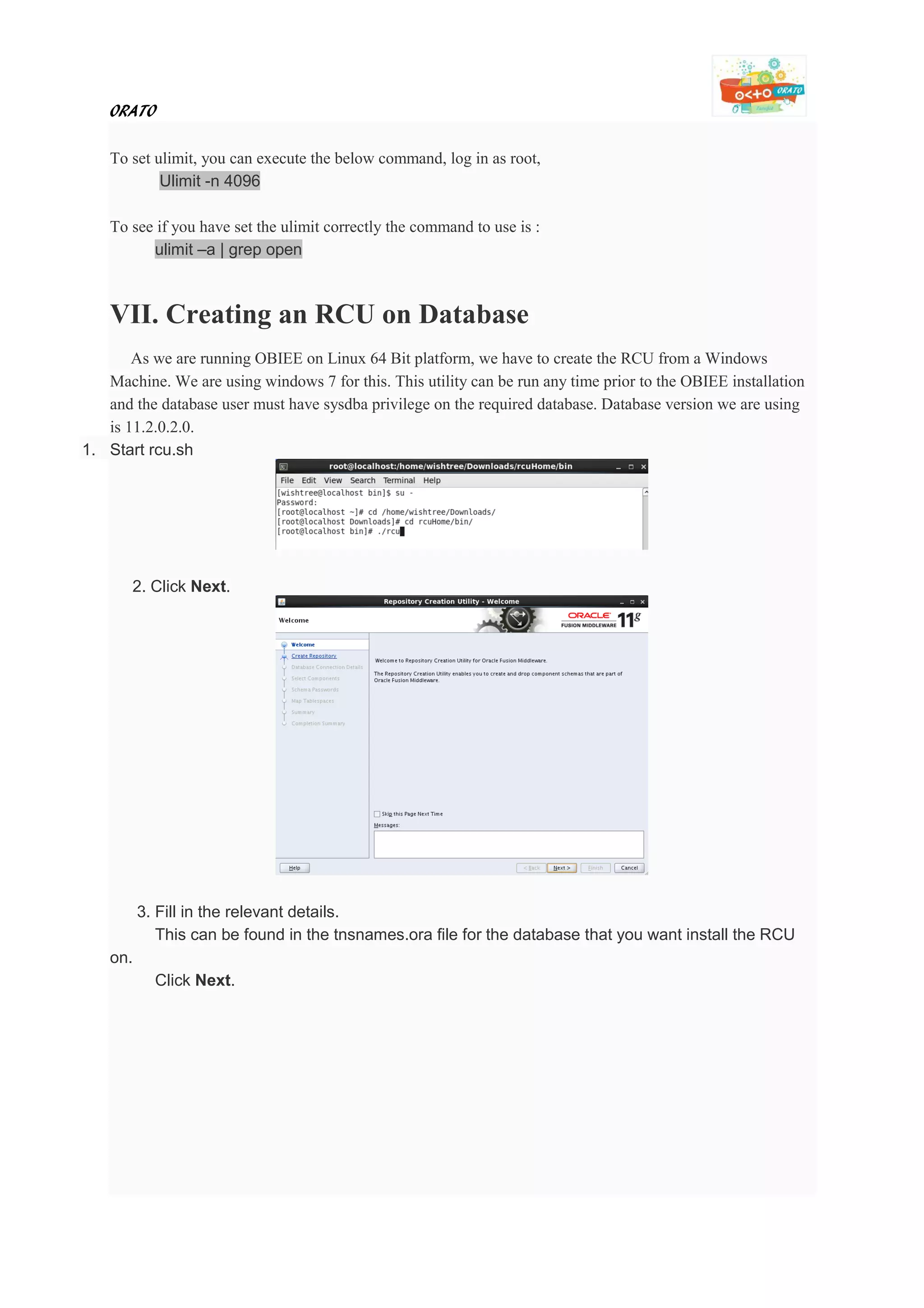 ORATO
To set ulimit, you can execute the below command, log in as root,
Ulimit -n 4096
To see if you have set the ulimit correctly the command to use is :
ulimit –a | grep open
VII. Creating an RCU on Database
As we are running OBIEE on Linux 64 Bit platform, we have to create the RCU from a Windows
Machine. We are using windows 7 for this. This utility can be run any time prior to the OBIEE installation
and the database user must have sysdba privilege on the required database. Database version we are using
is 11.2.0.2.0.
1. Start rcu.sh
2. Click Next.
3. Fill in the relevant details.
This can be found in the tnsnames.ora file for the database that you want install the RCU
on.
Click Next.
 