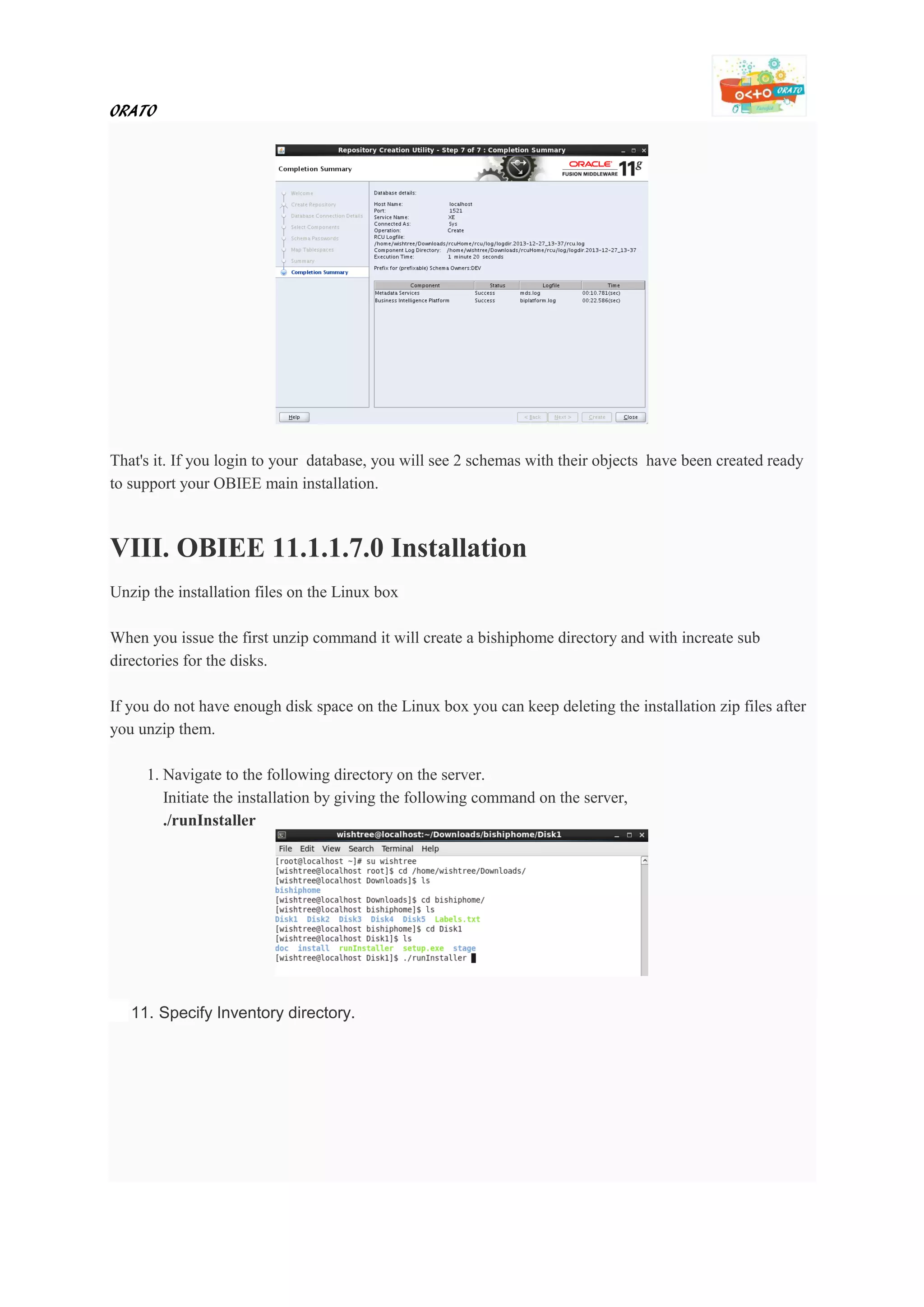 ORATO
That's it. If you login to your database, you will see 2 schemas with their objects have been created ready
to support your OBIEE main installation.
VIII. OBIEE 11.1.1.7.0 Installation
Unzip the installation files on the Linux box
When you issue the first unzip command it will create a bishiphome directory and with increate sub
directories for the disks.
If you do not have enough disk space on the Linux box you can keep deleting the installation zip files after
you unzip them.
1. Navigate to the following directory on the server.
Initiate the installation by giving the following command on the server,
./runInstaller
11. Specify Inventory directory.
 