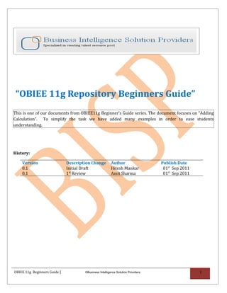 “OBIEE 11g Repository Beginners Guide”
This is one of our documents from OBIEE11g Beginner’s Guide series. The document focuses on “Adding
Calculation”. To simplify the task we have added many examples in order to ease students
understanding.




History:

    Version                   Description Change         Author                   Publish Date
    0.1                       Initial Draft              Hitesh Mankar             01st Sep 2011
    0.1                       1st Review                 Amit Sharma               01st Sep 2011




OBIEE 11g Beginners Guide |           ©Business Intelligence Solution Providers                    1
 