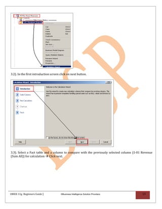 3.2). In the first introduction screen click on next button.




3.3). Select a Fact table and a column to compare with the previously selected column {1-01 Revenue
(Sum All)} for calculation  Click next.




OBIEE 11g Beginners Guide |            ©Business Intelligence Solution Providers            13
 