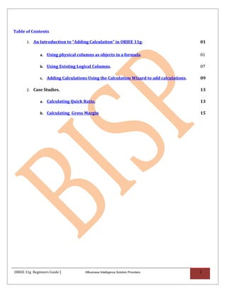 Table of Contents

       1. An Introduction to “Adding Calculation” in OBIEE 11g.                          01

              a. Using physical columns as objects in a formula.                         01

              b. Using Existing Logical Columns.                                         07

              c. Adding Calculations Using the Calculation Wizard to add calculations.   09

       2. Case Studies.                                                                  13

              a. Calculating Quick Ratio.                                                13

              b. Calculating Gross Margin                                                15




OBIEE 11g Beginners Guide |         ©Business Intelligence Solution Providers            2
 
