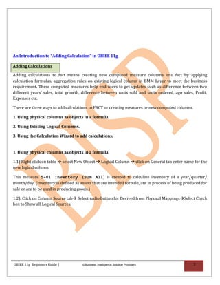 An Introduction to “Adding Calculation” in OBIEE 11g

Adding Calculations

Adding calculations to fact means creating new computed measure columns into fact by applying
calculation formulas, aggregation rules on existing logical column in BMM Layer to meet the business
requirement. These computed measures help end users to get updates such as difference between two
different years’ sales, total growth, difference between units sold and units ordered, ago sales, Profit,
Expenses etc.

There are three ways to add calculations to FACT or creating measures or new computed columns.

1. Using physical columns as objects in a formula.

2. Using Existing Logical Columns.

3. Using the Calculation Wizard to add calculations.


1. Using physical columns as objects in a formula.

1.1) Right click on table  select New Object  Logical Column  click on General tab enter name for the
new logical column.

This measure 5-01 Inventory (Sum All) is created to calculate inventory of a year/quarter/
month/day. (Inventory is defined as assets that are intended for sale, are in process of being produced for
sale or are to be used in producing goods.)

1.2). Click on Column Source tab Select radio button for Derived from Physical MappingsSelect Check
box to Show all Logical Sources.




OBIEE 11g Beginners Guide |           ©Business Intelligence Solution Providers                    3
 