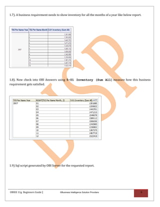 1.7). A business requirement needs to show inventory for all the months of a year like below report.




1.8). Now check into OBI Answers using 5-01 Inventory (Sum All) measure how this business
requirement gets satisfied.




1.9) Sql script generated by OBI Server for the requested report.




OBIEE 11g Beginners Guide |           ©Business Intelligence Solution Providers                    6
 