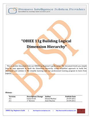“OBIEE 11g Building Logical
                      Dimension Hierarchy”



  This is another document from our OBIEE11g Beginner’s guide series. The document briefs you simple
step by step approach to build the Dimension Hierarchy. Learn simplified approach to build the
dimension and validate it. We simplify learning. Join our professional training program to learn from
experts.




History:

    Version                 Description Change      Author                         Publish Date
    0.1                     Initial Draft           Hitesh Mankar                   24-09-2011
    0.1                     1st Review              Amit Sharma                     24-09-2011




OBIEE 11g Beginners Guide    |    learnhyperion.wordpress.com   |   http://learnoraclebi.wordpress.com   1
 