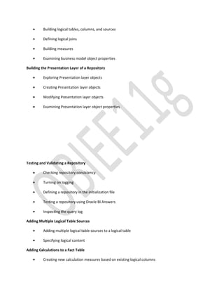 • Building logical tables, columns, and sources
• Defining logical joins
• Building measures
• Examining business model object properties
Building the Presentation Layer of a Repository
• Exploring Presentation layer objects
• Creating Presentation layer objects
• Modifying Presentation layer objects
• Examining Presentation layer object properties
Testing and Validating a Repository
• Checking repository consistency
• Turning on logging
• Defining a repository in the initialization file
• Testing a repository using Oracle BI Answers
• Inspecting the query log
Adding Multiple Logical Table Sources
• Adding multiple logical table sources to a logical table
• Specifying logical content
Adding Calculations to a Fact Table
• Creating new calculation measures based on existing logical columns
 