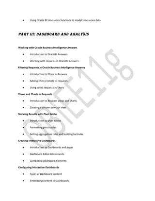 • Using Oracle BI time series functions to model time series data
PART III: DASHBOARD AND ANALYSIS
Working with Oracle Business Intelligence Answers
• Introduction to OracleBI Answers
• Working with requests in OracleBI Answers
Filtering Requests in Oracle Business Intelligence Answers
• Introduction to filters in Answers
• Adding filter prompts to requests
• Using saved requests as filters
Views and Charts in Requests
• Introduction to Answers views and charts
• Creating a column selector view
Showing Results with Pivot tables
• Introduction to pivot tables
• Formatting pivot tables
• Setting aggregation rules and building formulas
Creating Interactive Dashboards
• Introduction to Dashboards and pages
• Dashboard Editor UI elements
• Composing Dashboard elements
Configuring Interactive Dashboards
• Types of Dashboard content
• Embedding content in Dashboards
 