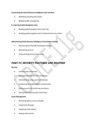 Customizing the Oracle Business Intelligence User Interface
• Modifying cascading style sheets
• Modifying XML message files
Configuring Guided Navigation Links
• Building guided navigation with static links
• Building guided navigation with conditional links and sections
Administering Oracle Business Intelligence Presentation Catalog
• Maintaining the OracleBI Presentation Catalog
• Maintaining security
• Understanding security inheritance
PART IV: SECURITY FEATURES And dElIVERS
Security
• Creating users and groups
• Setting permissions for users and groups
• Authenticating using a external database
• Authenticating using database authentication
• Setting query limits and timing restrictions
• Setting filters to personalize information
Cache Management
• Restricting tables as non-cacheable
• Using Cache Manager
• Inspecting cache reports
• Purging cache entries
 