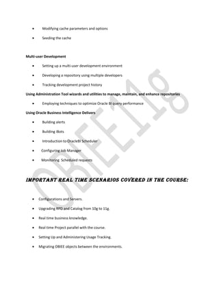 • Modifying cache parameters and options
• Seeding the cache
Multi-user Development
• Setting up a multi-user development environment
• Developing a repository using multiple developers
• Tracking development project history
Using Administration Tool wizards and utilities to manage, maintain, and enhance repositories
• Employing techniques to optimize Oracle BI query performance
Using Oracle Business Intelligence Delivers
• Building alerts
• Building iBots
• Introduction to OracleBI Scheduler
• Configuring Job Manager
• Monitoring Scheduled requests
ImPoRTAnT REAl TImE SCEnARIoS CoVEREd In ThE CoURSE:
• Configurations and Servers.
• Upgrading RPD and Catalog from 10g to 11g.
• Real time business knowledge.
• Real time Project parallel with the course.
• Setting Up and Administering Usage Tracking.
• Migrating OBIEE objects between the environments.
 