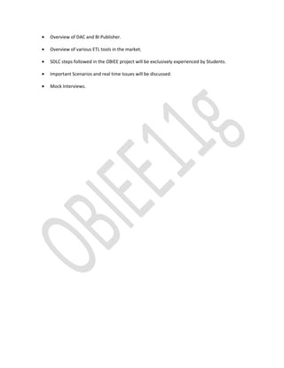 • Overview of DAC and BI Publisher.
• Overview of various ETL tools in the market.
• SDLC steps followed in the OBIEE project will be exclusively experienced by Students.
• Important Scenarios and real time Issues will be discussed.
• Mock Interviews.
 