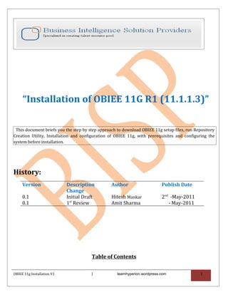 “Installation of OBIEE 11G R1 (11.1.1.3)”

 This document briefs you the step by step approach to download OBIEE 11g setup files, run Repository
Creation Utility, Installation and configuration of OBIEE 11g, with prerequisites and configuring the
system before installation.




History:
     Version                Description          Author                     Publish Date
                            Change
     0.1                    Initial Draft        Hitesh Mankar              2nd -May-2011
     0.1                    1st Review           Amit Sharma                   - May-2011




                                       Table of Contents

OBIEE 11g Installation V1              |            learnhyperion.wordpress.com              1
 