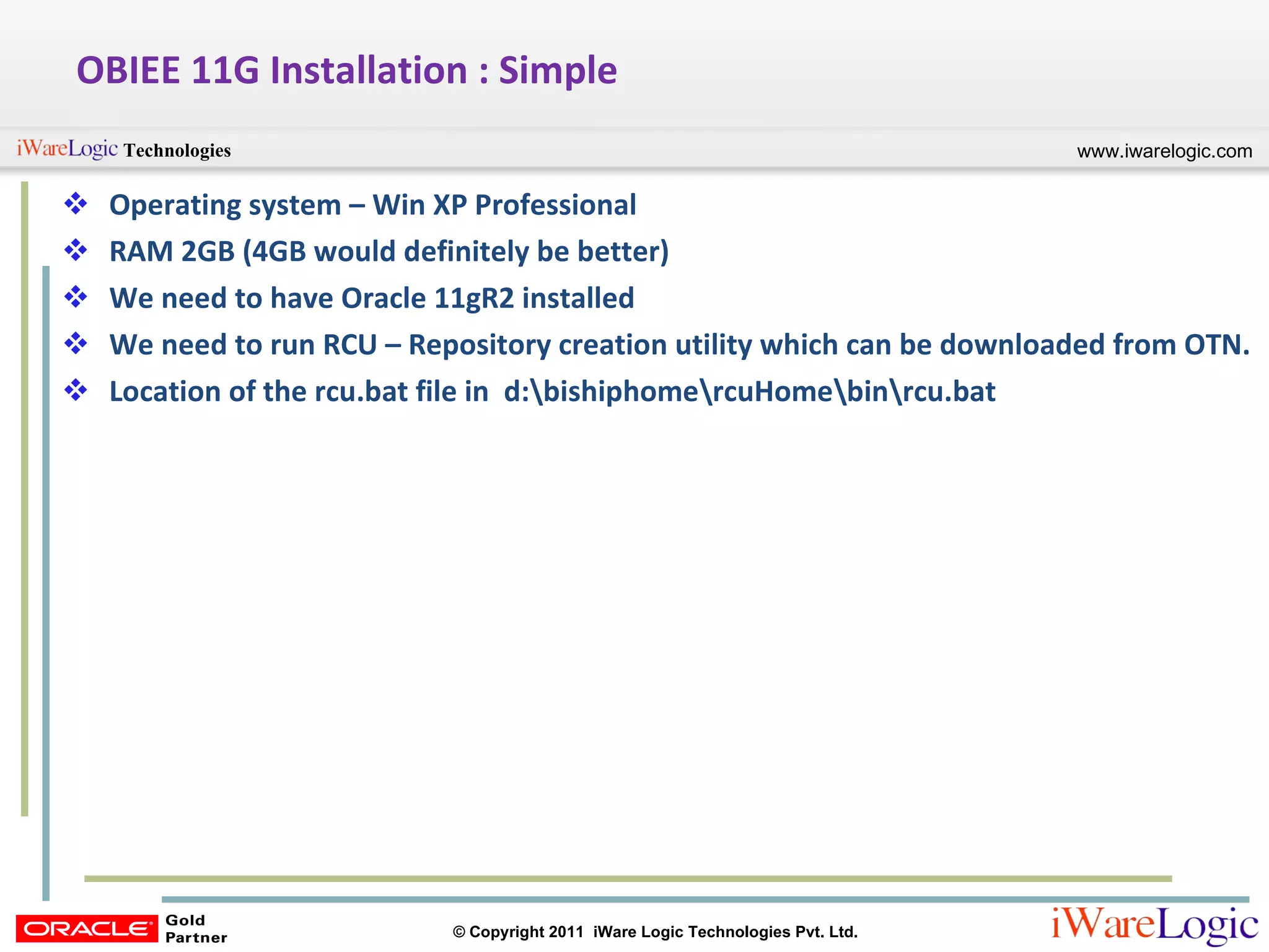 OBIEE 11G Installation : Simple Operating system – Win XP Professional RAM 2GB (4GB would definitely be better) We need to have Oracle 11gR2 installed We need to run RCU – Repository creation utility which can be downloaded from OTN. Location of the rcu.bat file in  d:\bishiphome\rcuHome\bin\rcu.bat 