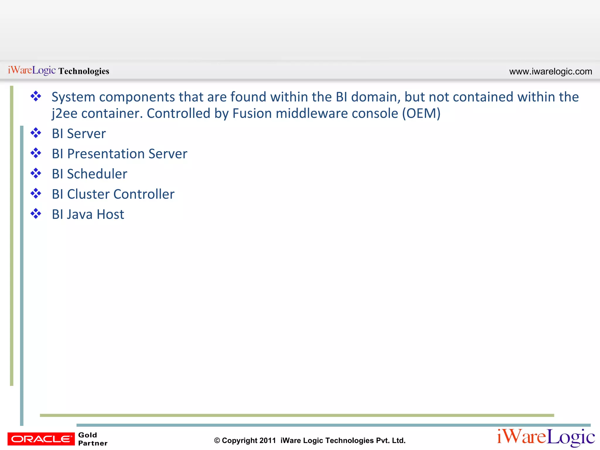 System components that are found within the BI domain, but not contained within the j2ee container. Controlled by Fusion middleware console (OEM) BI Server BI Presentation Server BI Scheduler BI Cluster Controller BI Java Host 