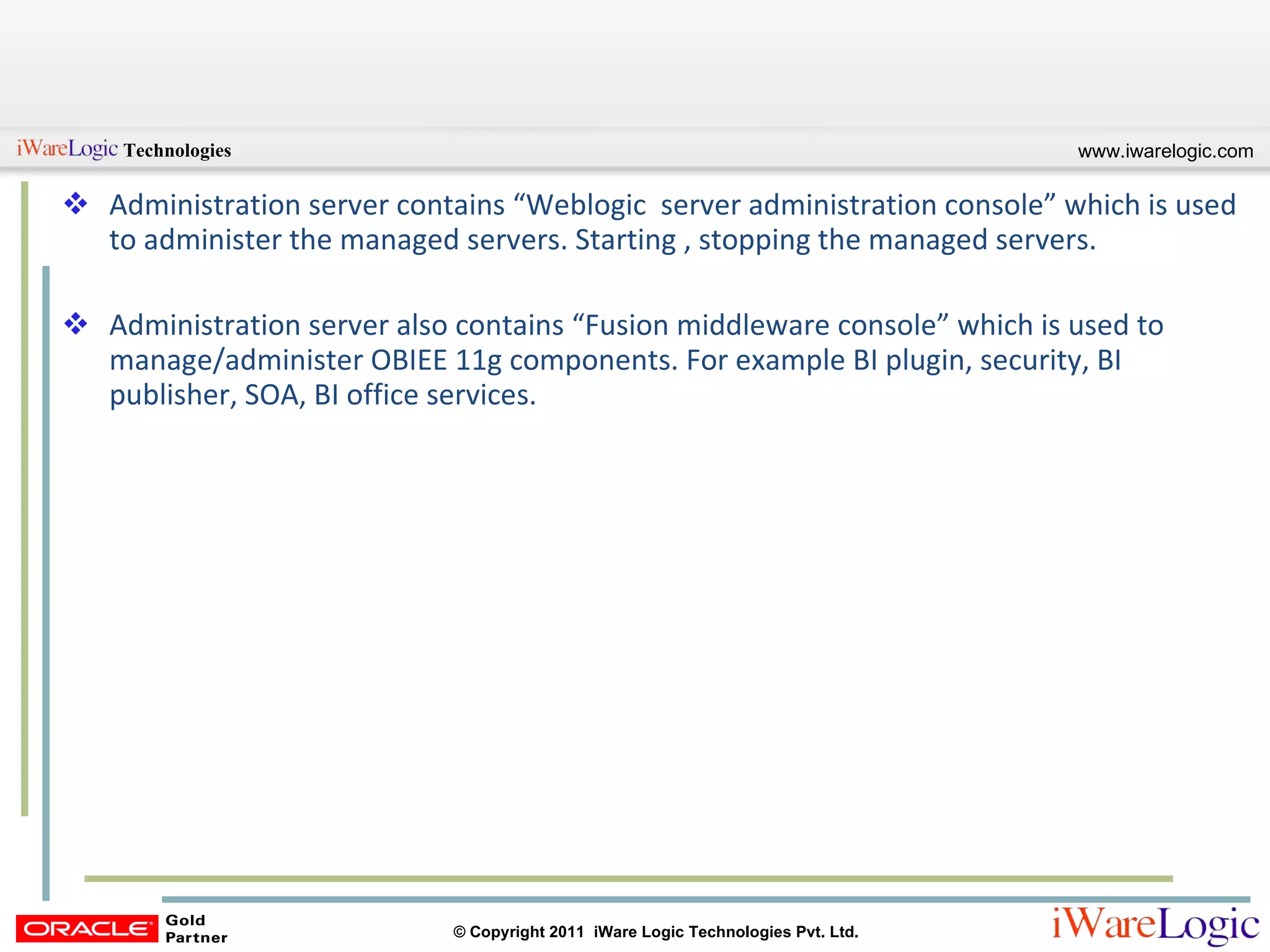 Administration server contains “Weblogic  server administration console” which is used to administer the managed servers. Starting , stopping the managed servers. Administration server also contains “Fusion middleware console” which is used to manage/administer OBIEE 11g components. For example BI plugin, security, BI publisher, SOA, BI office services. 