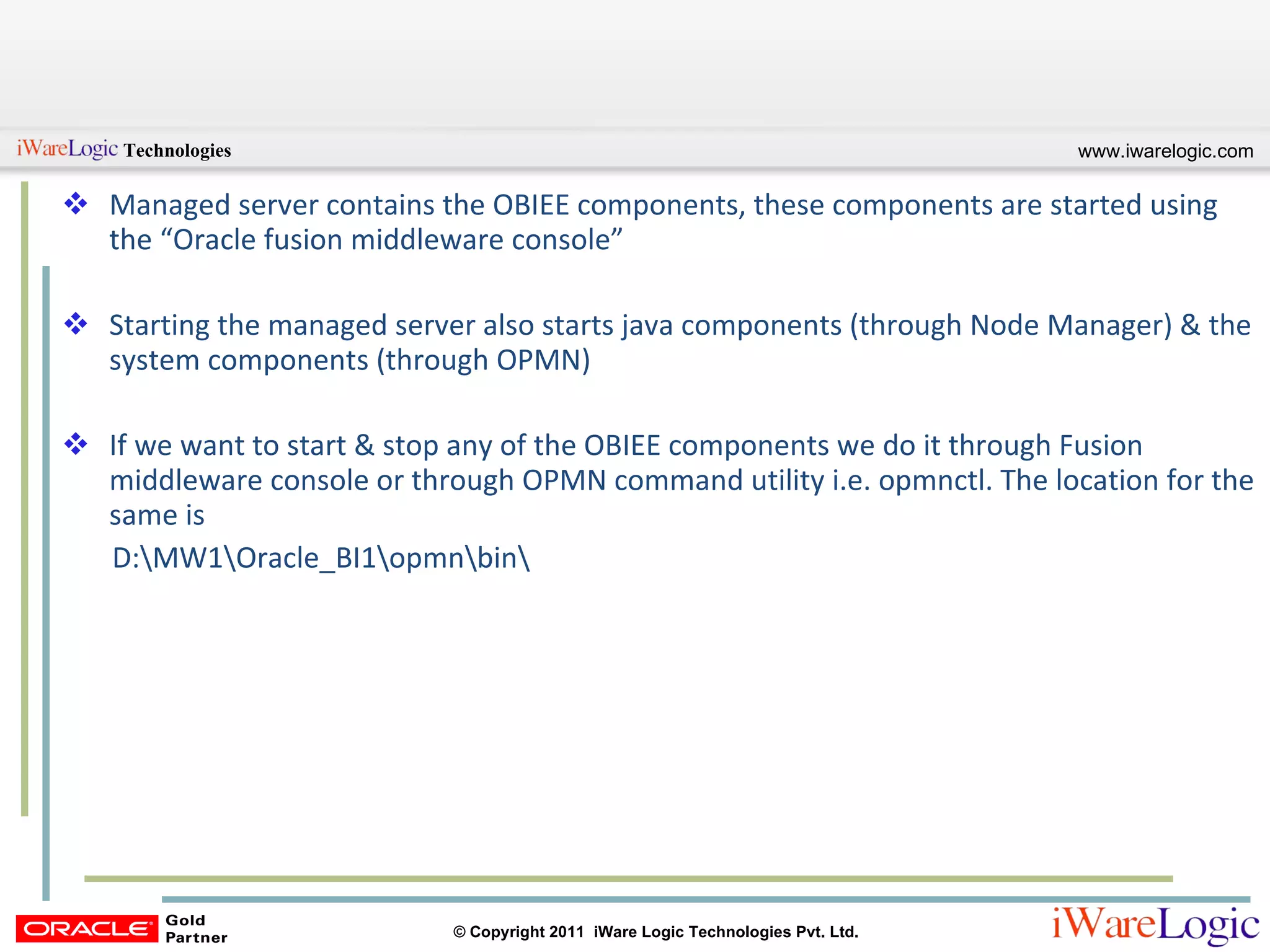 Managed server contains the OBIEE components, these components are started using the “Oracle fusion middleware console” Starting the managed server also starts java components (through Node Manager) & the system components (through OPMN) If we want to start & stop any of the OBIEE components we do it through Fusion middleware console or through OPMN command utility i.e. opmnctl. The location for the same is  D:\MW1\Oracle_BI1\opmn\bin\ 