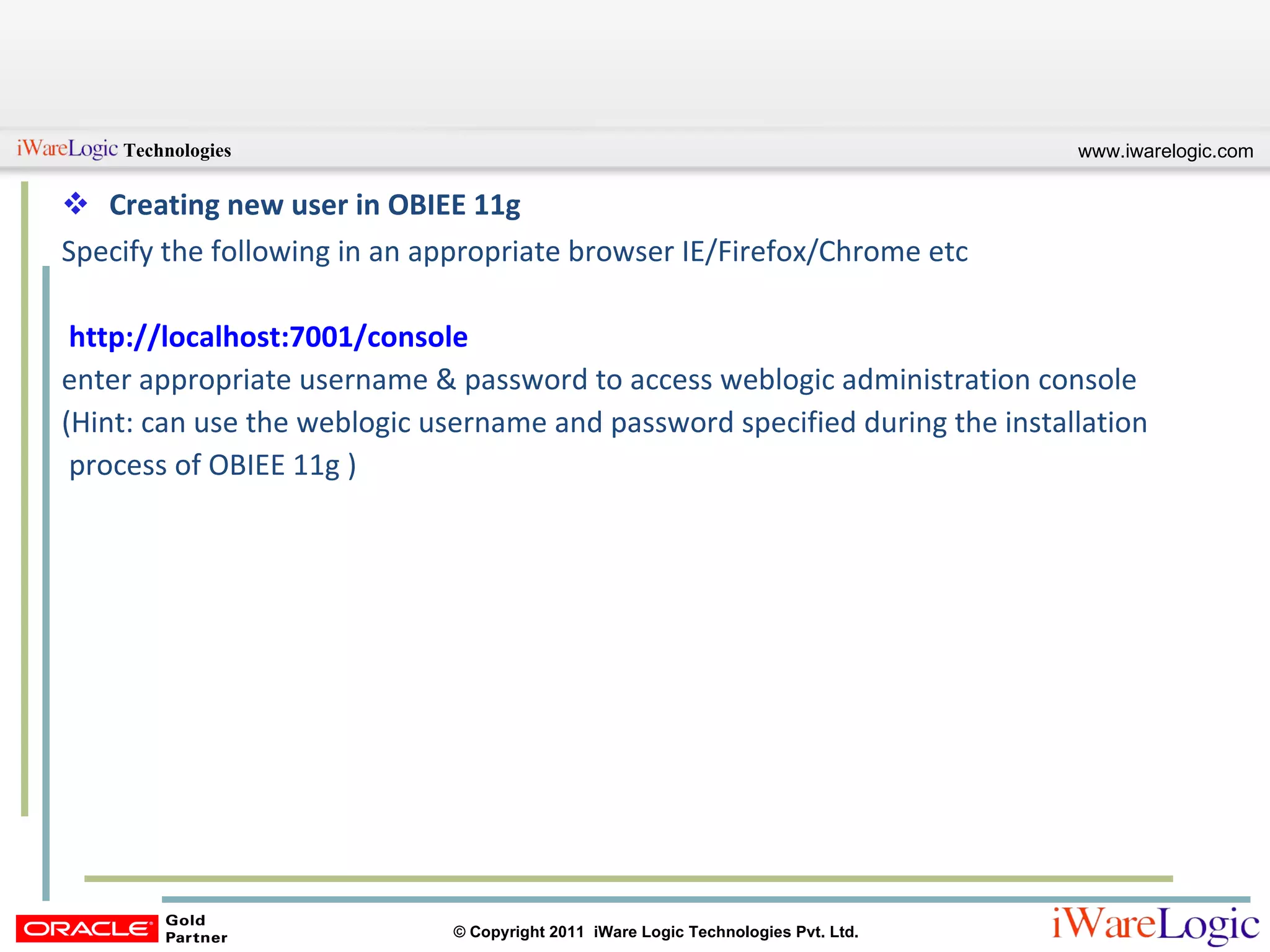 Creating new user in OBIEE 11g Specify the following in an appropriate browser IE/Firefox/Chrome etc http://localhost:7001/console   enter appropriate username & password to access weblogic administration console  (Hint: can use the weblogic username and password specified during the installation  process of OBIEE 11g ) 