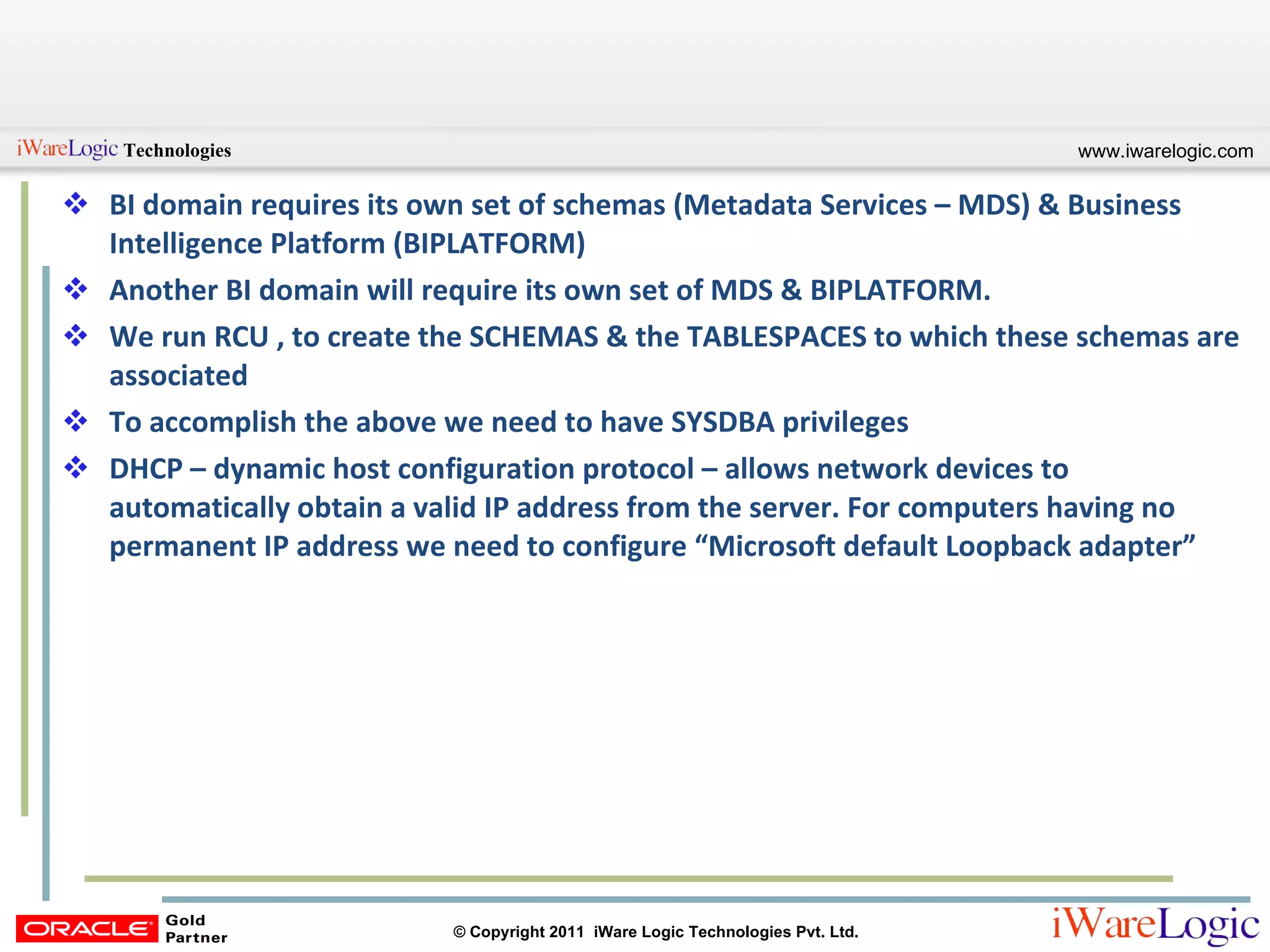 BI domain requires its own set of schemas (Metadata Services – MDS) & Business Intelligence Platform (BIPLATFORM) Another BI domain will require its own set of MDS & BIPLATFORM. We run RCU , to create the SCHEMAS & the TABLESPACES to which these schemas are associated To accomplish the above we need to have SYSDBA privileges DHCP – dynamic host configuration protocol – allows network devices to automatically obtain a valid IP address from the server. For computers having no permanent IP address we need to configure “Microsoft default Loopback adapter”  