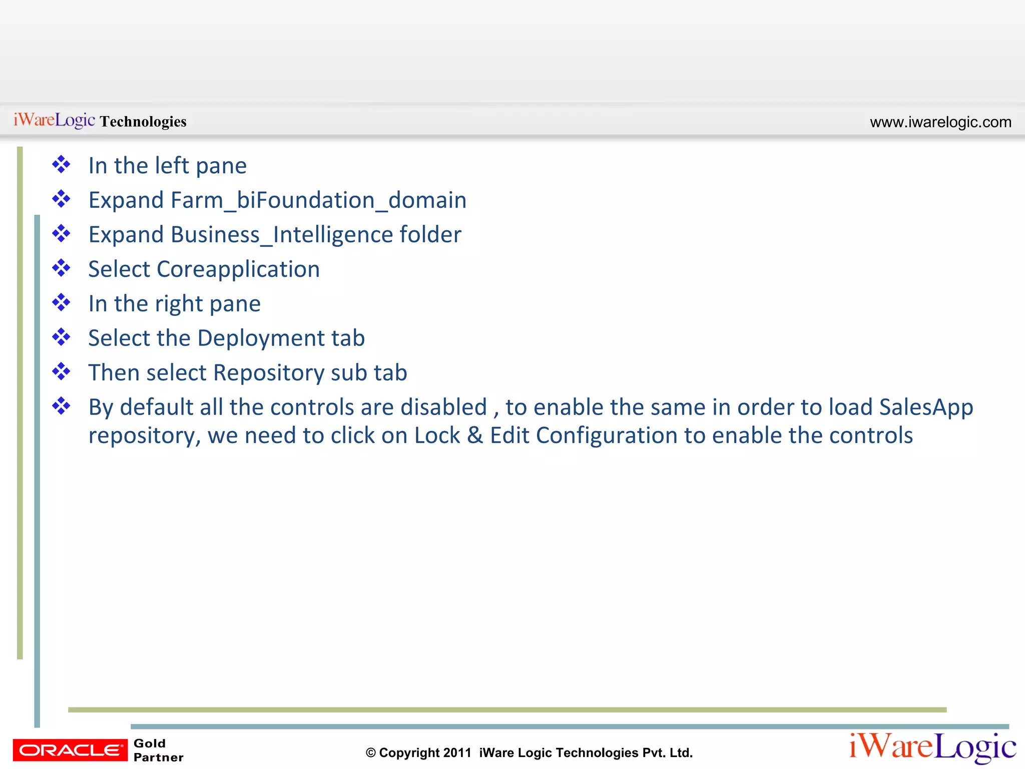 In the left pane Expand Farm_biFoundation_domain Expand Business_Intelligence folder Select Coreapplication In the right pane Select the Deployment tab Then select Repository sub tab By default all the controls are disabled , to enable the same in order to load SalesApp repository, we need to click on Lock & Edit Configuration to enable the controls 
