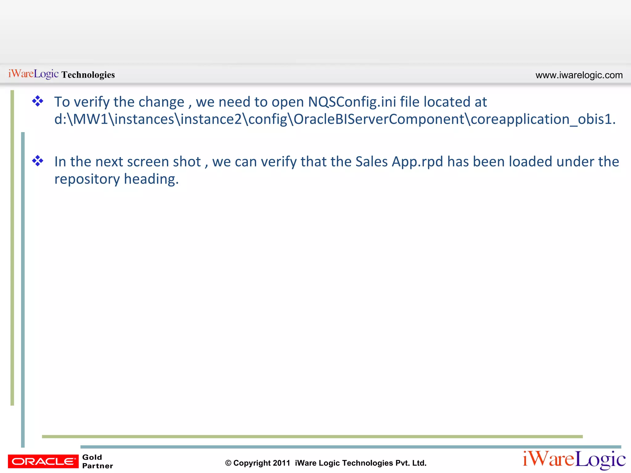 To verify the change , we need to open NQSConfig.ini file located at d:\MW1\instances\instance2\config\OracleBIServerComponent\coreapplication_obis1.  In the next screen shot , we can verify that the Sales App.rpd has been loaded under the repository heading. 