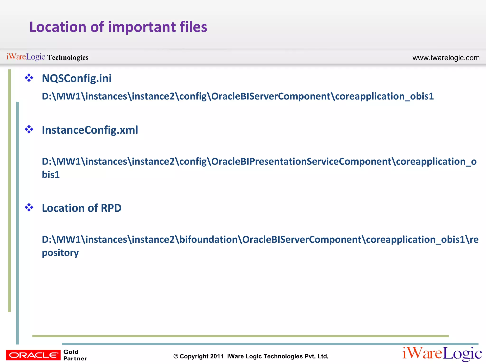 Location of important files NQSConfig.ini D:\MW1\instances\instance2\config\OracleBIServerComponent\coreapplication_obis1 InstanceConfig.xml D:\MW1\instances\instance2\config\OracleBIPresentationServiceComponent\coreapplication_obis1 Location of RPD D:\MW1\instances\instance2\bifoundation\OracleBIServerComponent\coreapplication_obis1\repository 