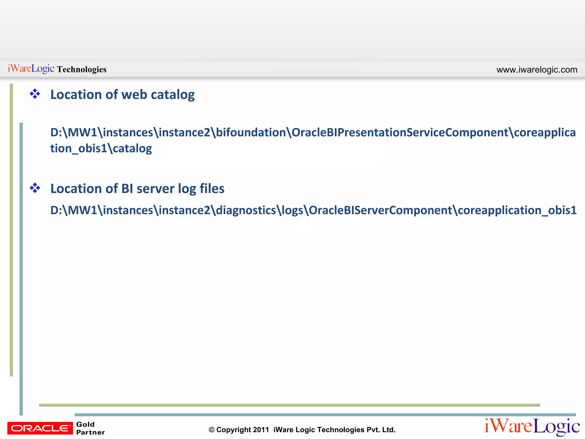 Location of web catalog D:\MW1\instances\instance2\bifoundation\OracleBIPresentationServiceComponent\coreapplication_obis1\catalog Location of BI server log files D:\MW1\instances\instance2\diagnostics\logs\OracleBIServerComponent\coreapplication_obis1 