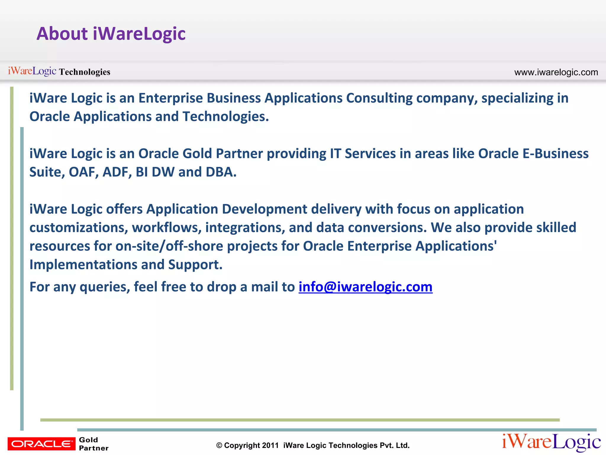 About iWareLogic iWare Logic is an Enterprise Business Applications Consulting company, specializing in Oracle Applications and Technologies.  iWare Logic is an Oracle Gold Partner providing IT Services in areas like Oracle E-Business Suite, OAF, ADF, BI DW and DBA.  iWare Logic offers Application Development delivery with focus on application customizations, workflows, integrations, and data conversions. We also provide skilled resources for on-site/off-shore projects for Oracle Enterprise Applications' Implementations and Support.  For any queries, feel free to drop a mail to  [email_address] 