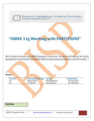 “OBIEE 11g Working with PARTITIONS”



This is another document from OBIEE11g Beginner’s Guide Series. This document briefs you the step by
step approach to understand Partitioning for OBIEE to speed up query performance. Learn from expert




History:

    Version                 Description Change           Author                            Publish Date
    0.1                     Initial Draft                Hitesh Mankar                      15th Sep 2011
    0.1                     1st Review                   Amit Sharma                        15th Sep 2011




Partitions



OBIEE 11g Beginners Guide   |     http://learnoraclebi.wordpress.com   |   learnhyperion.wordpress.com      1
 