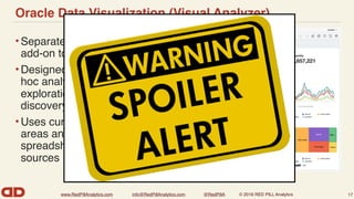 www.RedPillAnalytics.com info@RedPillAnalytics.com @RedPillA © 2016 RED PILL Analytics
Oracle Data Visualization (Visual Analyzer)
•Separately licensed
add-on to OBIEE
•Designed for true ad-
hoc analysis, data
exploration, data
discovery
•Uses curated subject
areas and/or uploaded
spreadsheets as data
sources
17
 