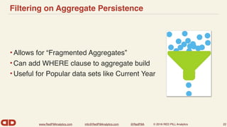 www.RedPillAnalytics.com info@RedPillAnalytics.com @RedPillA © 2016 RED PILL Analytics
Filtering on Aggregate Persistence
•Allows for “Fragmented Aggregates”
•Can add WHERE clause to aggregate build
•Useful for Popular data sets like Current Year
22
 