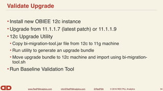 www.RedPillAnalytics.com info@RedPillAnalytics.com @RedPillA © 2016 RED PILL Analytics
Validate Upgrade
•Install new OBIEE 12c instance
•Upgrade from 11.1.1.7 (latest patch) or 11.1.1.9
•12c Upgrade Utility
• Copy bi-migration-tool.jar ﬁle from 12c to 11g machine
• Run utility to generate an upgrade bundle
• Move upgrade bundle to 12c machine and import using bi-migration-
tool.sh
•Run Baseline Validation Tool
34
 