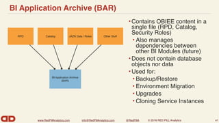 www.RedPillAnalytics.com info@RedPillAnalytics.com @RedPillA © 2016 RED PILL Analytics
BI Application Archive (BAR)
• Contains OBIEE content in a
single ﬁle (RPD, Catalog,
Security Roles)
• Also manages
dependencies between
other BI Modules (future)
• Does not contain database
objects nor data
• Used for:
• Backup/Restore
• Environment Migration
• Upgrades
• Cloning Service Instances
41
Other StuffJAZN Data / RolesCatalogRPD
BI Application Archive
(BAR)
 