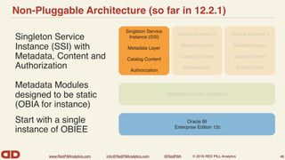www.RedPillAnalytics.com info@RedPillAnalytics.com @RedPillA © 2016 RED PILL Analytics
Non-Pluggable Architecture (so far in 12.2.1)
Singleton Service
Instance (SSI) with
Metadata, Content and
Authorization
46
Oracle BI
Enterprise Edition 12c
Singleton Service
Instance (SSI)
Metadata Layer
Catalog Content
Authorization
Service Instance 3
Metadata Layer
Catalog Content
Authorization
Service Instance 2
Metadata Layer
Catalog Content
Authorization
Metadata Modules (Optional)
Metadata Modules
designed to be static
(OBIA for instance)
Start with a single
instance of OBIEE
 
