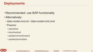 www.RedPillAnalytics.com info@RedPillAnalytics.com @RedPillA © 2016 RED PILL Analytics
Deployments
•Recommended: use BAR functionality
•Alternatively:
• data-model-cmd.sh / data-model-cmd.cmd
• Params:
• uploadrpd
• downloadrpd
• updateconnectionpool
• updaterpdvariables
47
 