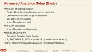 www.RedPillAnalytics.com info@RedPillAnalytics.com @RedPillA © 2016 RED PILL Analytics
Advanced Analytics Setup (Basic)
•Install R on OBIEE Server
• Oracle_Home/bi/bifoundation/advanced_analytics
• Uncompress r-installer.tar.gz, r-installer.tar
• Edit proxy.txt if necessary
• sudo ./RInstaller.sh install
•Install R packages
• sudo ./RInstaller installpackages
•Edit NQSConﬁg.ini
• Advanced Analytics Script Section
• R_EXECUTABLE_PATH = “/usr/bin/R”; (or other install location)
•Other steps/prerequisites required for Solaris/Windows
52
 