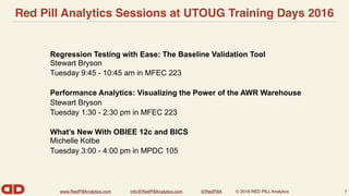 www.RedPillAnalytics.com info@RedPillAnalytics.com @RedPillA © 2016 RED PILL Analytics
Red Pill Analytics Sessions at UTOUG Training Days 2016
7
Regression Testing with Ease: The Baseline Validation Tool 
Stewart Bryson
Tuesday 9:45 - 10:45 am in MFEC 223
Performance Analytics: Visualizing the Power of the AWR Warehouse
Stewart Bryson
Tuesday 1:30 - 2:30 pm in MFEC 223
What’s New With OBIEE 12c and BICS 
Michelle Kolbe
Tuesday 3:00 - 4:00 pm in MPDC 105
 